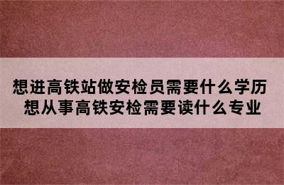 想进高铁站做安检员需要什么学历 想从事高铁安检需要读什么专业